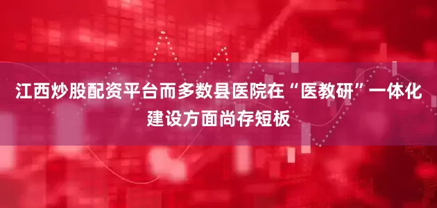 江西炒股配资平台而多数县医院在“医教研”一体化建设方面尚存短板