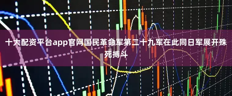 十大配资平台app官网国民革命军第二十九军在此同日军展开殊死搏斗