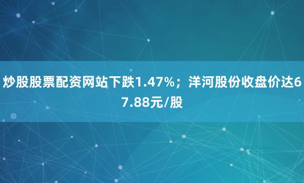 炒股股票配资网站下跌1.47%；洋河股份收盘价达67.88元/股