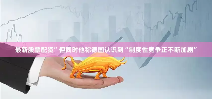 最新股票配资”但同时他称德国认识到“制度性竞争正不断加剧”