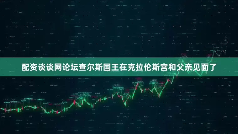 配资谈谈网论坛查尔斯国王在克拉伦斯宫和父亲见面了