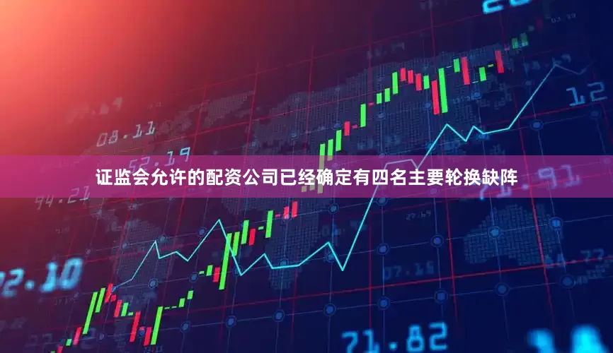 证监会允许的配资公司已经确定有四名主要轮换缺阵