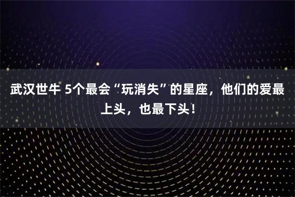 武汉世牛 5个最会“玩消失”的星座，他们的爱最上头，也最下头！
