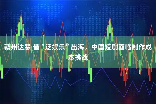 赣州达慧 借“泛娱乐”出海，中国短剧面临制作成本挑战