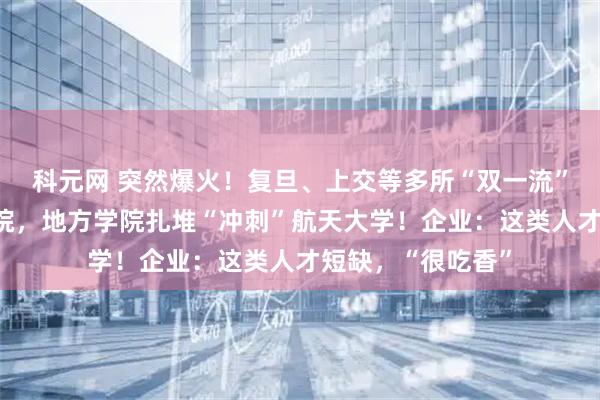 科元网 突然爆火！复旦、上交等多所“双一流”高校增设航天学院，地方学院扎堆“冲刺”航天大学！企业：这类人才短缺，“很吃香”