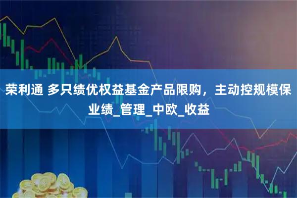 荣利通 多只绩优权益基金产品限购，主动控规模保业绩_管理_中欧_收益