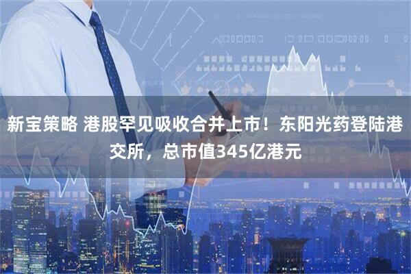 新宝策略 港股罕见吸收合并上市！东阳光药登陆港交所，总市值345亿港元
