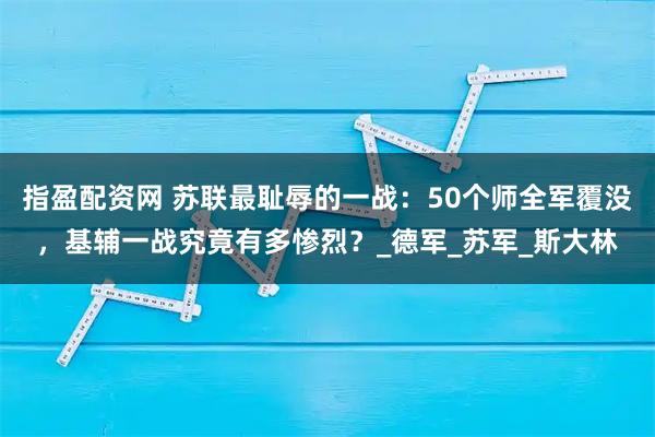 指盈配资网 苏联最耻辱的一战:50个师全军覆没,基辅一战究竟有多惨烈?_德军_苏军_斯大林