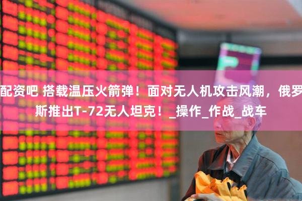 配资吧 搭载温压火箭弹!面对无人机攻击风潮,俄罗斯推出T-72无人坦克!_操作_作战_战车