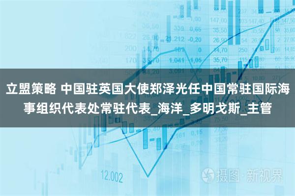 立盟策略 中国驻英国大使郑泽光任中国常驻国际海事组织代表处常驻代表_海洋_多明戈斯_主管