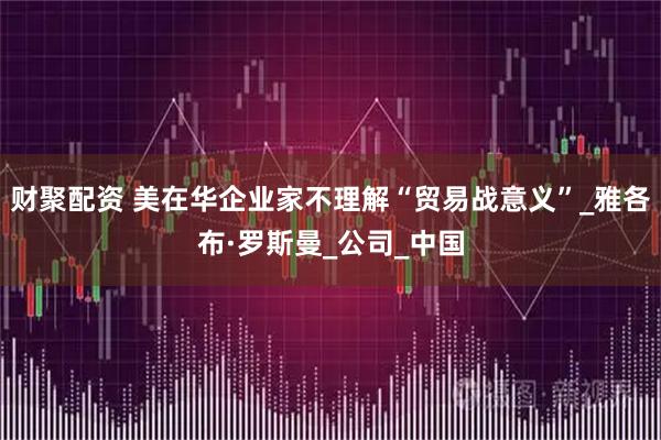 财聚配资 美在华企业家不理解“贸易战意义”_雅各布·罗斯曼_公司_中国