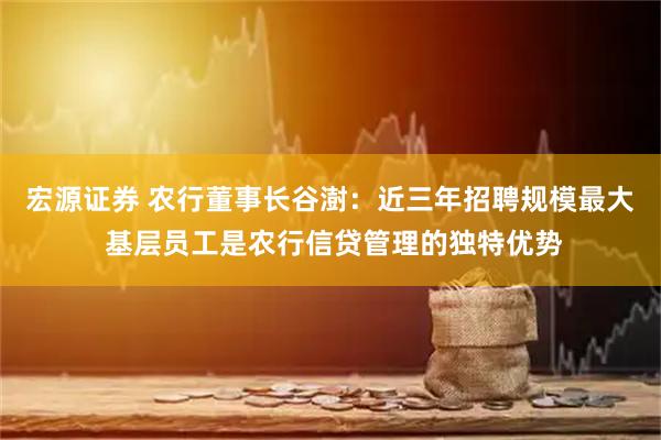 宏源证券 农行董事长谷澍：近三年招聘规模最大 基层员工是农行信贷管理的独特优势