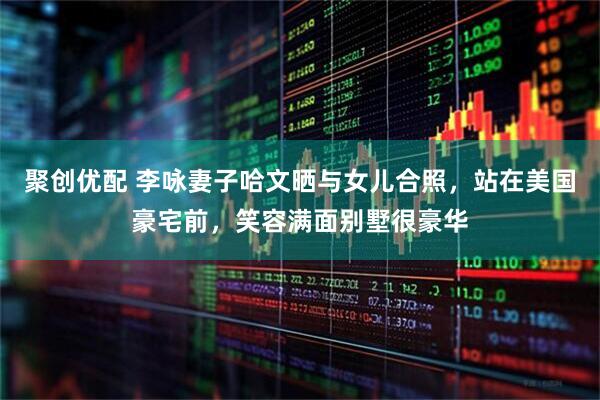 聚创优配 李咏妻子哈文晒与女儿合照，站在美国豪宅前，笑容满面别墅很豪华