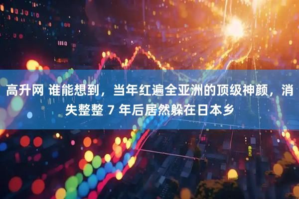 高升网 谁能想到，当年红遍全亚洲的顶级神颜，消失整整 7 年后居然躲在日本乡