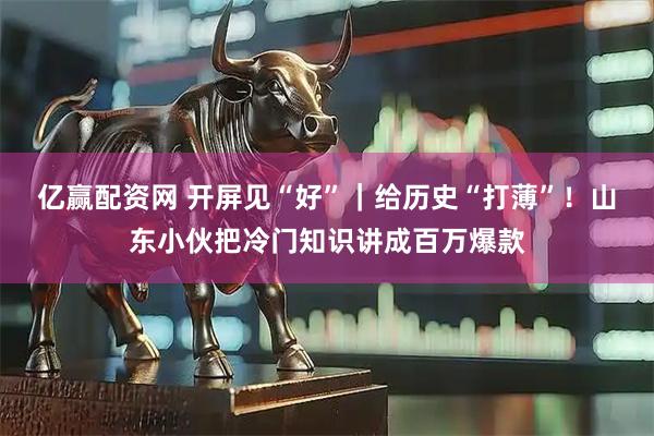 亿赢配资网 开屏见“好”｜给历史“打薄”！山东小伙把冷门知识讲成百万爆款