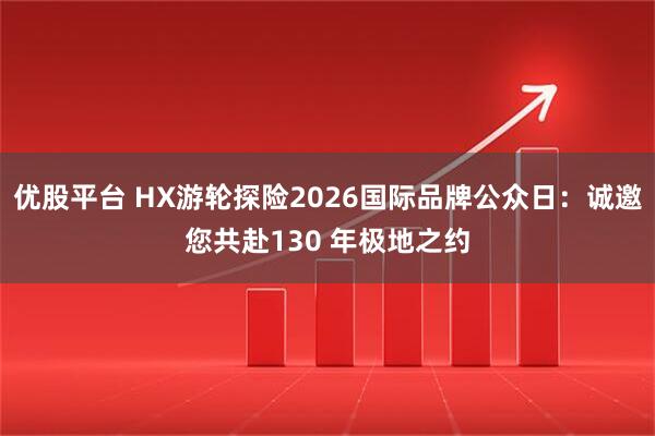 优股平台 HX游轮探险2026国际品牌公众日：诚邀您共赴130 年极地之约