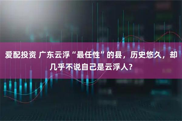 爱配投资 广东云浮“最任性”的县，历史悠久，却几乎不说自己是云浮人？