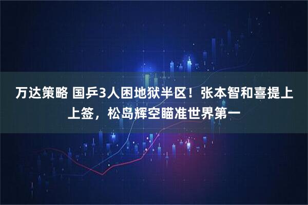 万达策略 国乒3人困地狱半区！张本智和喜提上上签，松岛辉空瞄准世界第一