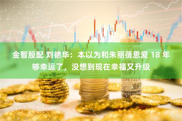 金智股配 刘德华：本以为和朱丽蒨恩爱 18 年够幸运了，没想到现在幸福又升级